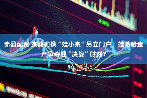 赤盈配资 宗馥莉携“娃小宗”另立门户，娃哈哈遗产争夺迎“决战”时刻？