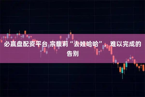 必赢盘配资平台 宗馥莉“去娃哈哈”，难以完成的告别