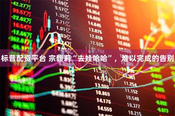 标普配资平台 宗馥莉“去娃哈哈”，难以完成的告别