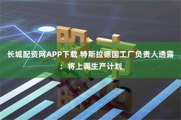 长城配资网APP下载 特斯拉德国工厂负责人透露：将上调生产计划