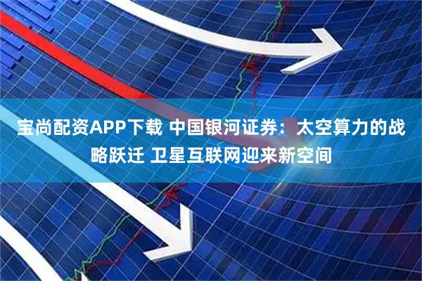 宝尚配资APP下载 中国银河证券：太空算力的战略跃迁 卫星互联网迎来新空间