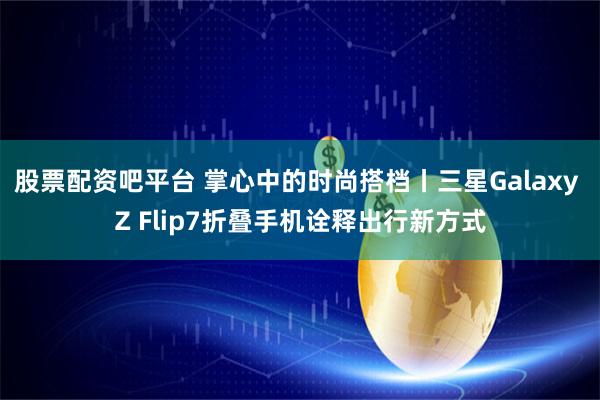 股票配资吧平台 掌心中的时尚搭档丨三星Galaxy Z Flip7折叠手机诠释出行新方式