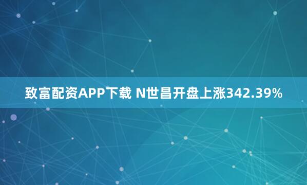 致富配资APP下载 N世昌开盘上涨342.39%