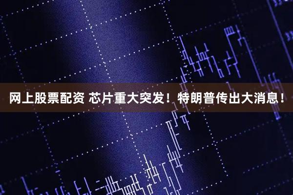 网上股票配资 芯片重大突发！特朗普传出大消息！