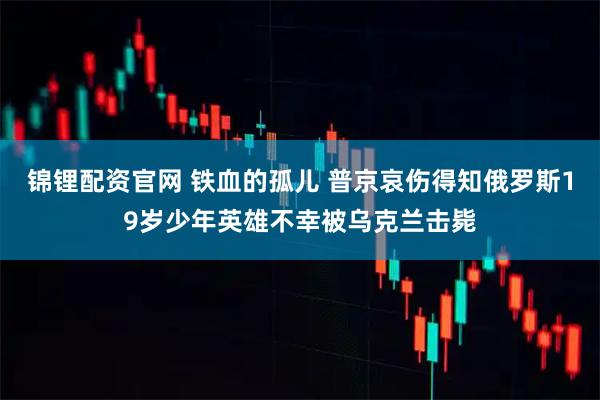 锦锂配资官网 铁血的孤儿 普京哀伤得知俄罗斯19岁少年英雄不幸被乌克兰击毙