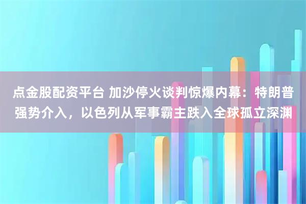 点金股配资平台 加沙停火谈判惊爆内幕：特朗普强势介入，以色列从军事霸主跌入全球孤立深渊