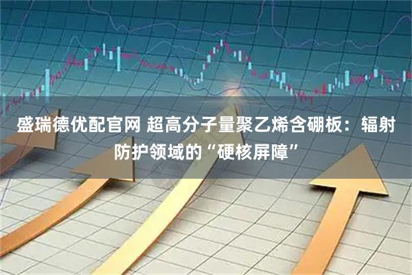 盛瑞德优配官网 超高分子量聚乙烯含硼板：辐射防护领域的“硬核屏障”