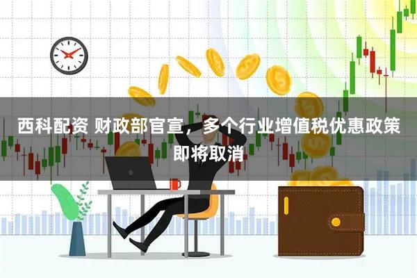 西科配资 财政部官宣，多个行业增值税优惠政策即将取消