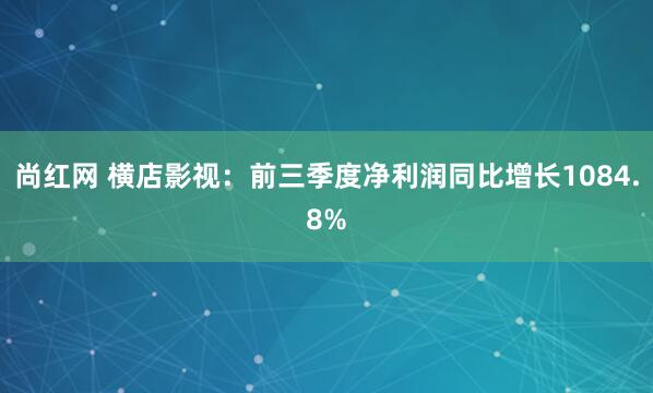 尚红网 横店影视：前三季度净利润同比增长1084.8%