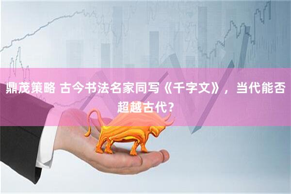 鼎茂策略 古今书法名家同写《千字文》，当代能否超越古代？