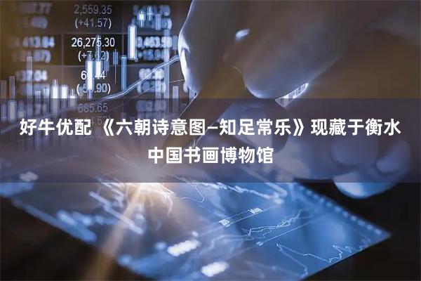 好牛优配 《六朝诗意图—知足常乐》现藏于衡水中国书画博物馆