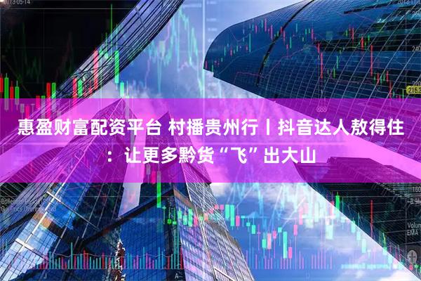 惠盈财富配资平台 村播贵州行丨抖音达人敖得住：让更多黔货“飞”出大山
