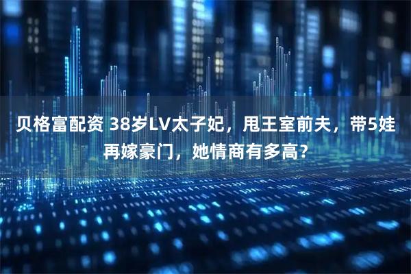 贝格富配资 38岁LV太子妃，甩王室前夫，带5娃再嫁豪门，她情商有多高？