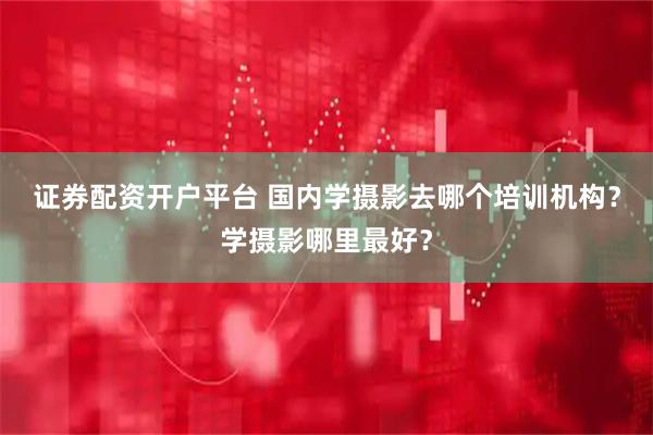 证券配资开户平台 国内学摄影去哪个培训机构？学摄影哪里最好？