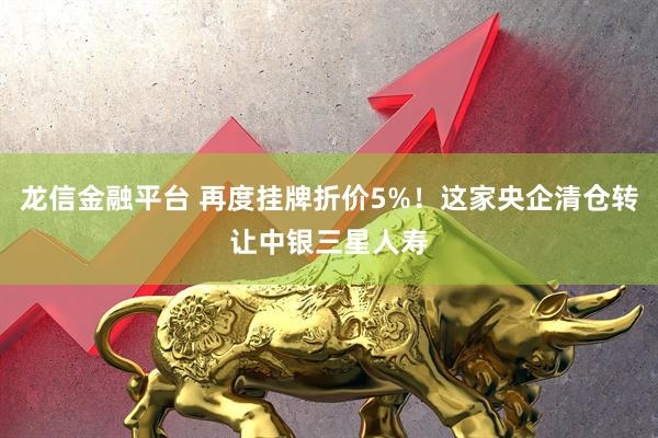 龙信金融平台 再度挂牌折价5%！这家央企清仓转让中银三星人寿