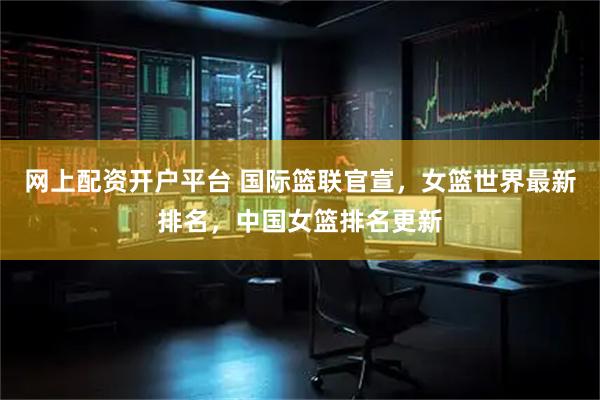 网上配资开户平台 国际篮联官宣，女篮世界最新排名，中国女篮排名更新