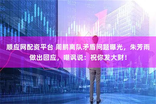 顺应网配资平台 周鹏离队矛盾问题曝光，朱芳雨做出回应，嘲讽说：祝你发大财！