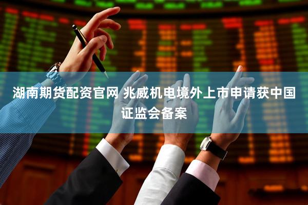 湖南期货配资官网 兆威机电境外上市申请获中国证监会备案