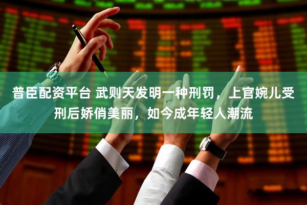 普臣配资平台 武则天发明一种刑罚，上官婉儿受刑后娇俏美丽，如今成年轻人潮流