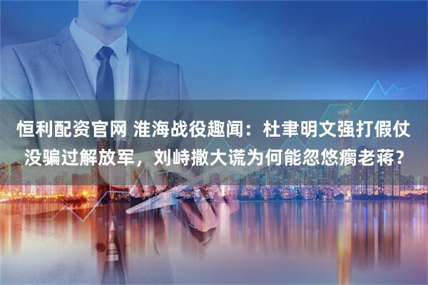 恒利配资官网 淮海战役趣闻：杜聿明文强打假仗没骗过解放军，刘峙撒大谎为何能忽悠瘸老蒋？