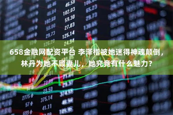 658金融网配资平台 李泽楷被她迷得神魂颠倒，林丹为她不顾妻儿，她究竟有什么魅力？