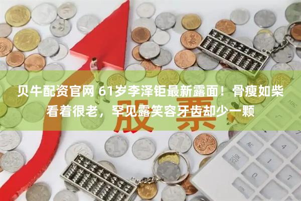 贝牛配资官网 61岁李泽钜最新露面！骨瘦如柴看着很老，罕见露笑容牙齿却少一颗