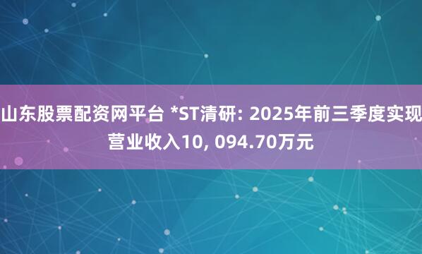 山东股票配资网平台 *ST清研: 2025年前三季度实现营业收入10, 094.70万元