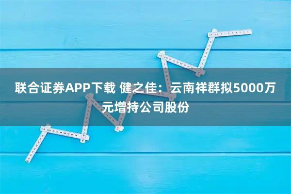 联合证券APP下载 健之佳：云南祥群拟5000万元增持公司股份