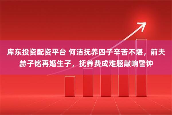 库东投资配资平台 何洁抚养四子辛苦不堪，前夫赫子铭再婚生子，抚养费成难题敲响警钟