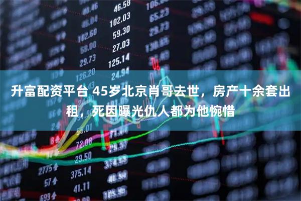 升富配资平台 45岁北京肖哥去世，房产十余套出租，死因曝光仇人都为他惋惜