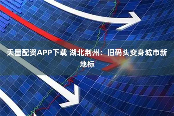 天量配资APP下载 湖北荆州：旧码头变身城市新地标