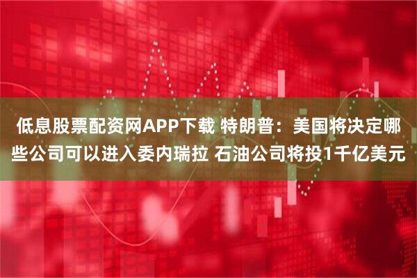 低息股票配资网APP下载 特朗普：美国将决定哪些公司可以进入委内瑞拉 石油公司将投1千亿美元