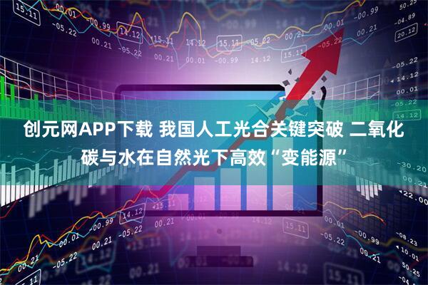 创元网APP下载 我国人工光合关键突破 二氧化碳与水在自然光下高效“变能源”