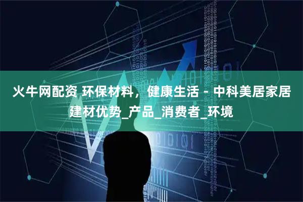 火牛网配资 环保材料，健康生活 - 中科美居家居建材优势_产品_消费者_环境
