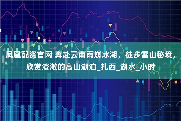 凤凰配资官网 奔赴云南雨崩冰湖，徒步雪山秘境，欣赏澄澈的高山湖泊_扎西_湖水_小时