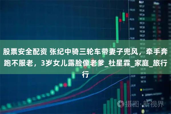 股票安全配资 张纪中骑三轮车带妻子兜风，牵手奔跑不服老，3岁女儿露脸像老爹_杜星霖_家庭_旅行