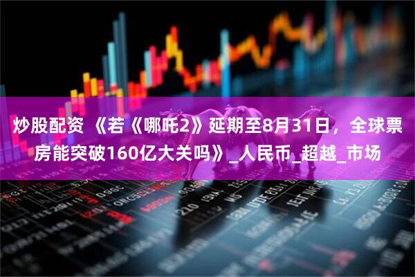 炒股配资 《若《哪吒2》延期至8月31日，全球票房能突破160亿大关吗》_人民币_超越_市场