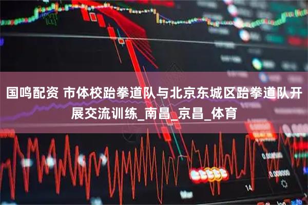 国鸣配资 市体校跆拳道队与北京东城区跆拳道队开展交流训练_南昌_京昌_体育