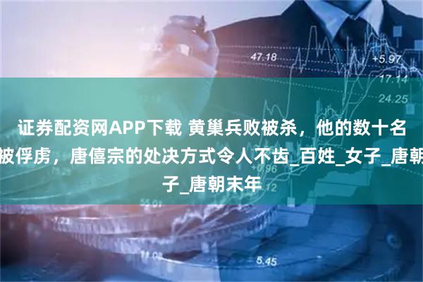 证券配资网APP下载 黄巢兵败被杀，他的数十名姬妾被俘虏，唐僖宗的处决方式令人不齿_百姓_女子_唐朝末年