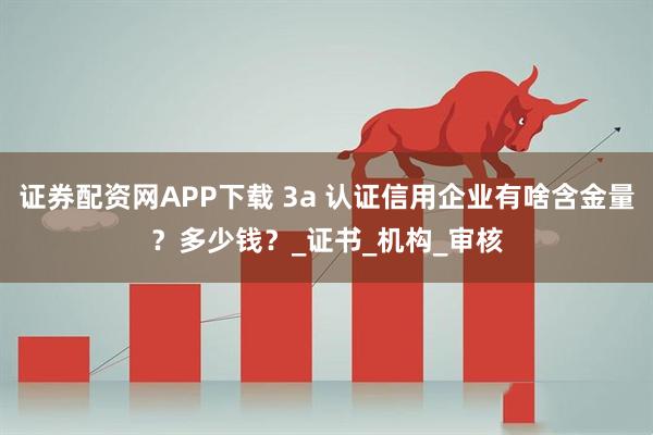 证券配资网APP下载 3a 认证信用企业有啥含金量？多少钱？_证书_机构_审核