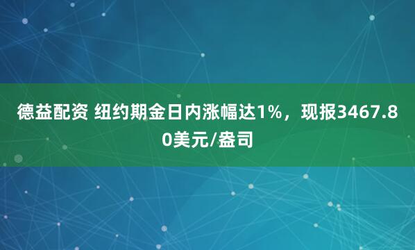 德益配资 纽约期金日内涨幅达1%，现报3467.80美元/盎司