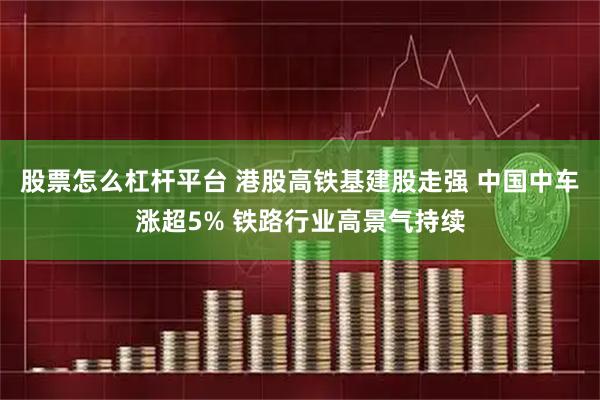 股票怎么杠杆平台 港股高铁基建股走强 中国中车涨超5% 铁路行业高景气持续