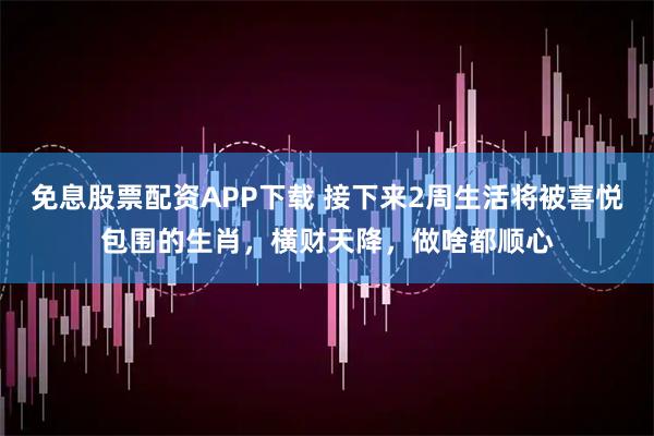 免息股票配资APP下载 接下来2周生活将被喜悦包围的生肖，横财天降，做啥都顺心