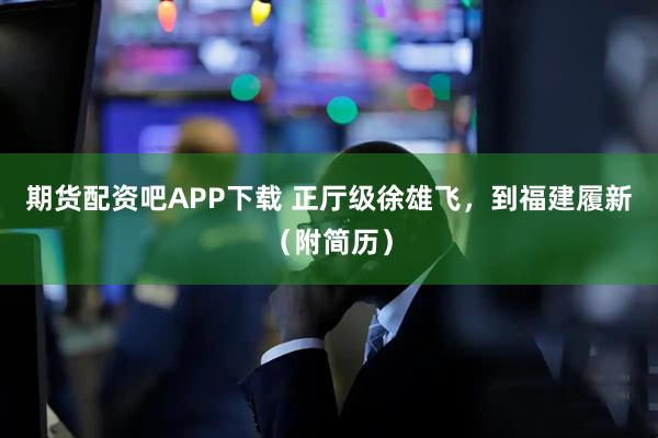 期货配资吧APP下载 正厅级徐雄飞，到福建履新（附简历）